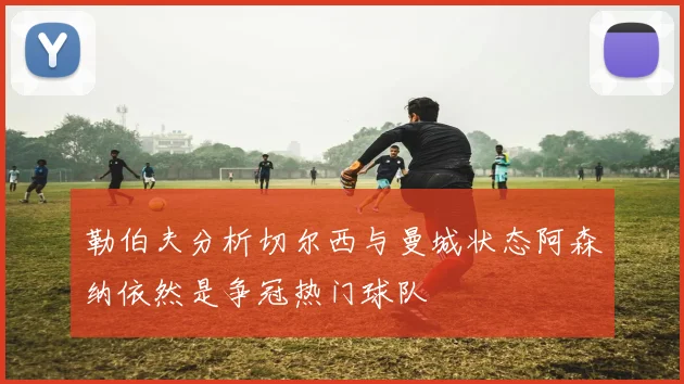勒伯夫分析切尔西与曼城状态阿森纳依然是争冠热门球队