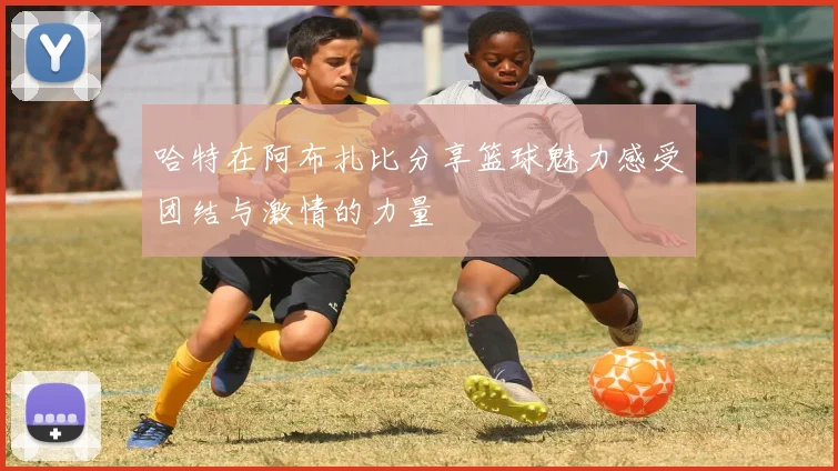 哈特在阿布扎比分享篮球魅力感受团结与激情的力量