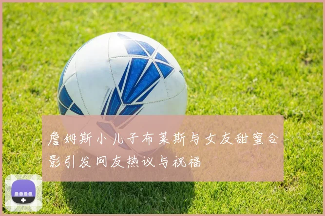 詹姆斯小儿子布莱斯与女友甜蜜合影引发网友热议与祝福