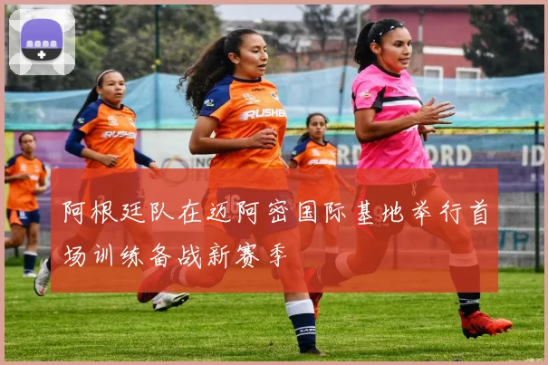 阿根廷队在迈阿密国际基地举行首场训练备战新赛季