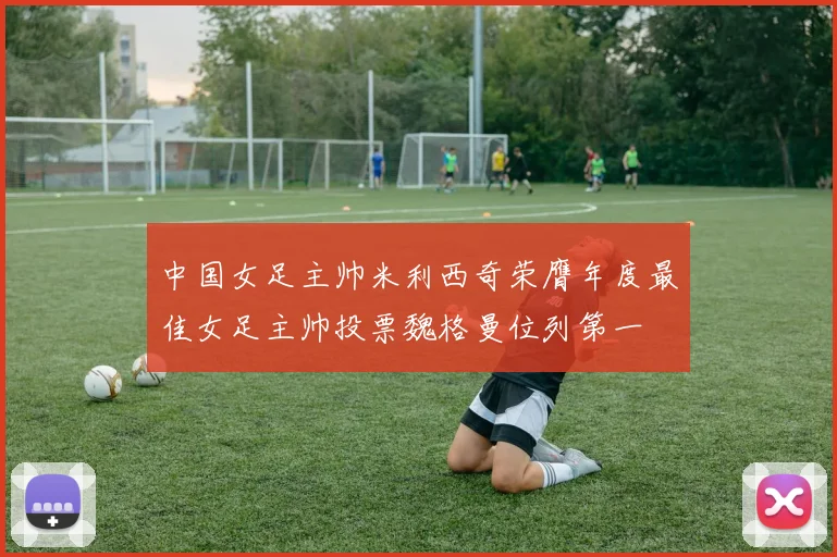 中国女足主帅米利西奇荣膺年度最佳女足主帅投票魏格曼位列第一