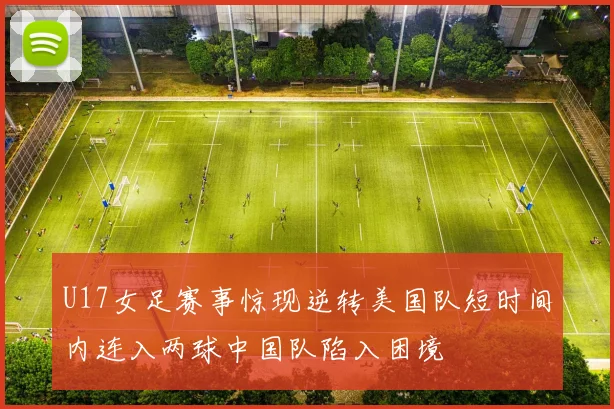U17女足赛事惊现逆转美国队短时间内连入两球中国队陷入困境