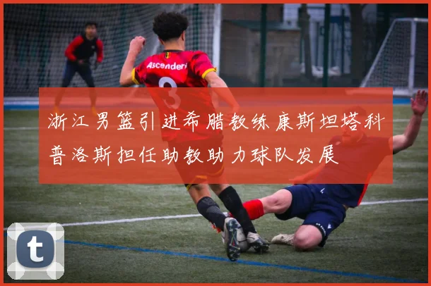 浙江男篮引进希腊教练康斯坦塔科普洛斯担任助教助力球队发展