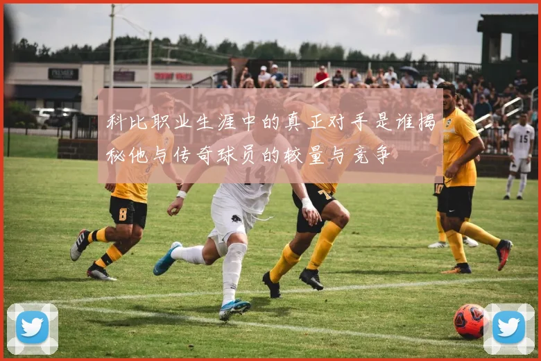 科比职业生涯中的真正对手是谁揭秘他与传奇球员的较量与竞争
