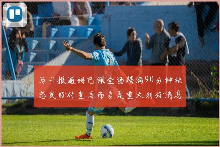马卡报道姆巴佩全场踢满90分钟状态良好对皇马而言是重大利好消息
