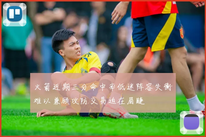 火箭近期三分命中率低迷阵容失衡难以兼顾攻防交易迫在眉睫