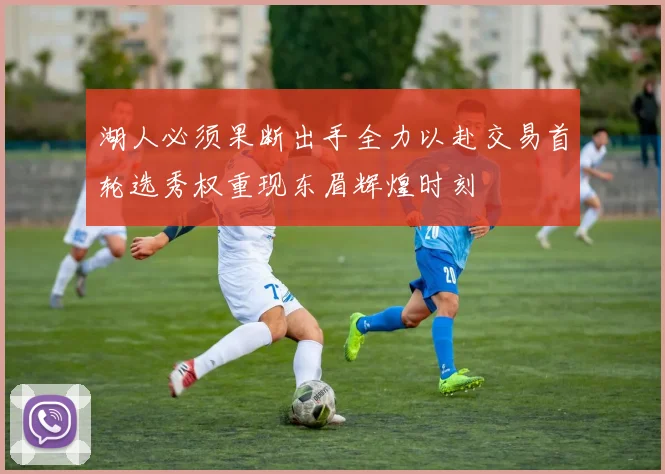 湖人必须果断出手全力以赴交易首轮选秀权重现东眉辉煌时刻