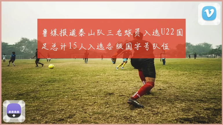 鲁媒报道泰山队三名球员入选U22国足总计15人入选各级国字号队伍
