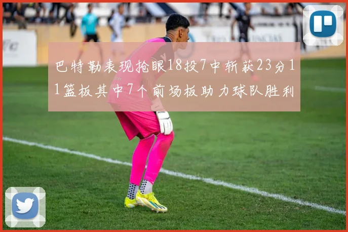 巴特勒表现抢眼18投7中斩获23分11篮板其中7个前场板助力球队胜利