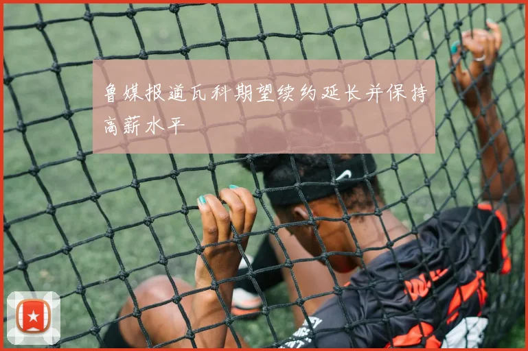 鲁媒报道瓦科期望续约延长并保持高薪水平