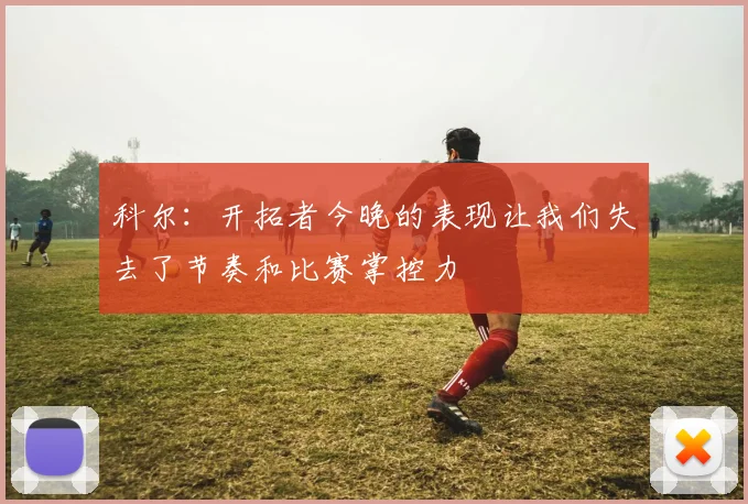 科尔：开拓者今晚的表现让我们失去了节奏和比赛掌控力