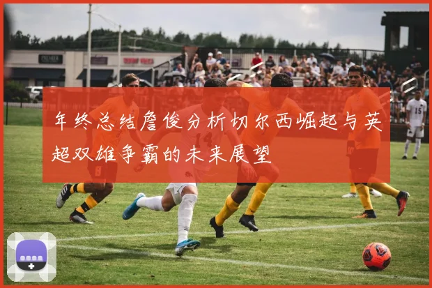 年终总结詹俊分析切尔西崛起与英超双雄争霸的未来展望