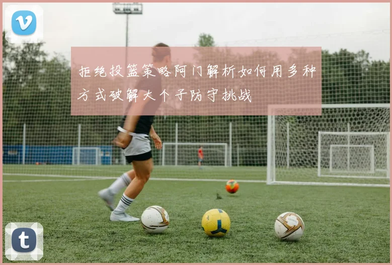 拒绝投篮策略阿门解析如何用多种方式破解大个子防守挑战