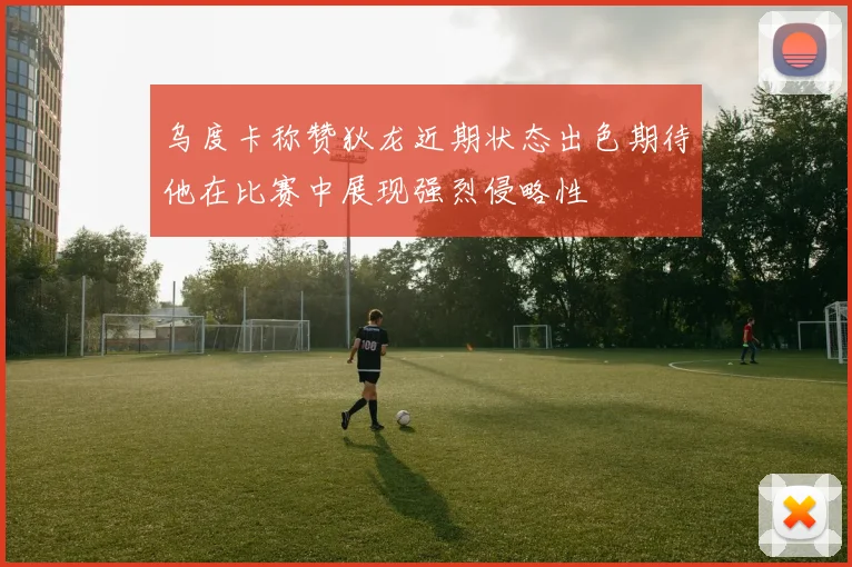 乌度卡称赞狄龙近期状态出色期待他在比赛中展现强烈侵略性