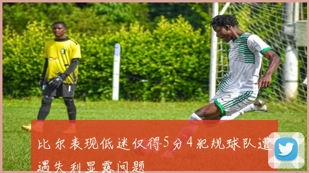 比尔表现低迷仅得5分4犯规球队遭遇失利显露问题