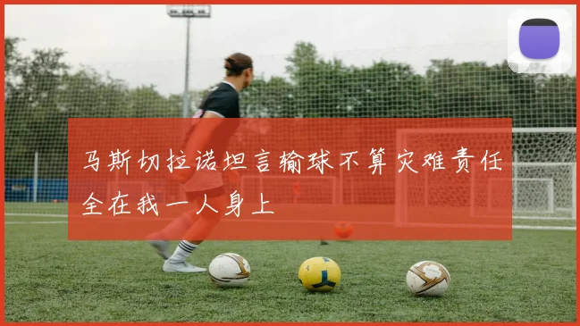 马斯切拉诺坦言输球不算灾难责任全在我一人身上