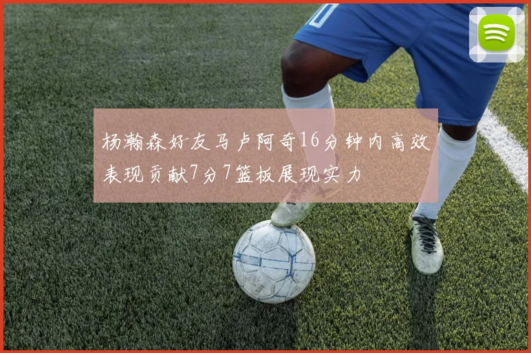 杨瀚森好友马卢阿奇16分钟内高效表现贡献7分7篮板展现实力
